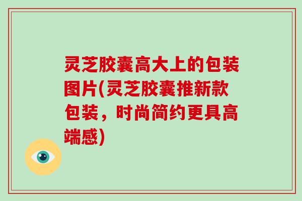灵芝胶囊高大上的包装图片(灵芝胶囊推新款包装,时尚简约更具高端感)