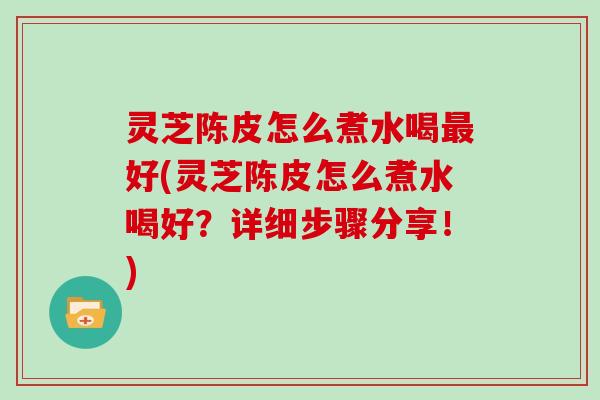 灵芝陈皮怎么煮水喝最好(灵芝陈皮怎么煮水喝好?详细步骤分享!)