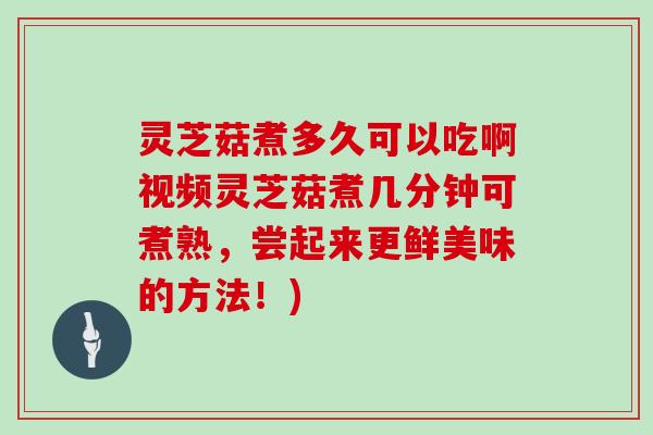 灵芝菇煮多久可以吃啊视频灵芝菇煮几分钟可煮熟,尝起来更鲜美味的方法!)