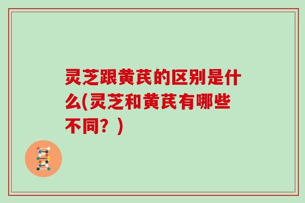 灵芝跟黄芪的区别是什么(灵芝和黄芪有哪些不同?)