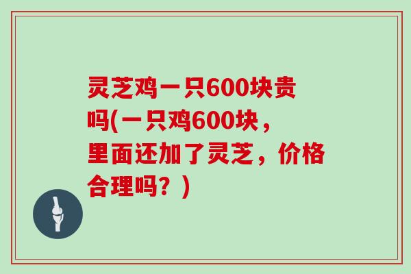 灵芝鸡一只600块贵吗(一只鸡600块,里面还加了灵芝,价格合理吗?)