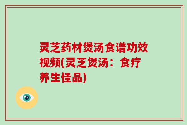 灵芝药材煲汤食谱功效视频(灵芝煲汤:食疗养生佳品)