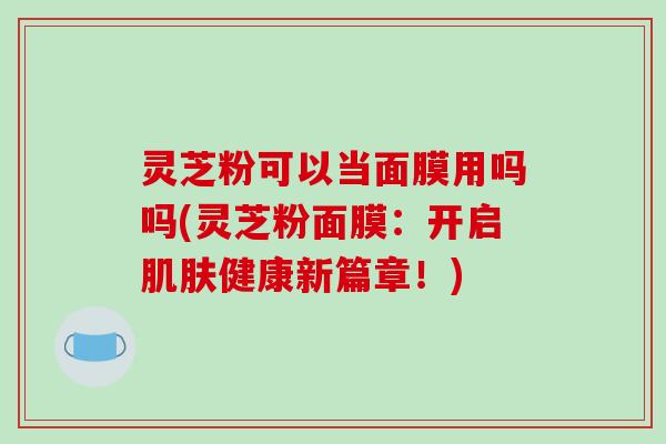 灵芝粉可以当面膜用吗吗(灵芝粉面膜:开启肌肤健康新篇章!)