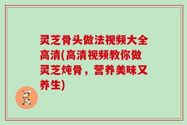 灵芝骨头做法视频大全高清(高清视频教你做灵芝炖骨,营养美味又养生)