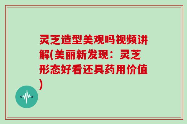 灵芝造型美观吗视频讲解(美丽新发现:灵芝形态好看还具药用价值)