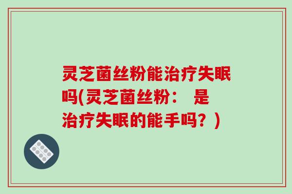 灵芝菌丝粉能治疗失眠吗(灵芝菌丝粉： 是治疗失眠的能手吗？)