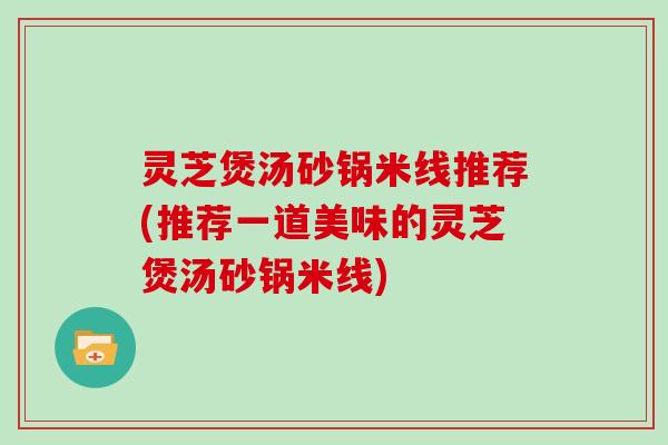 灵芝煲汤砂锅米线推荐(推荐一道美味的灵芝煲汤砂锅米线)
