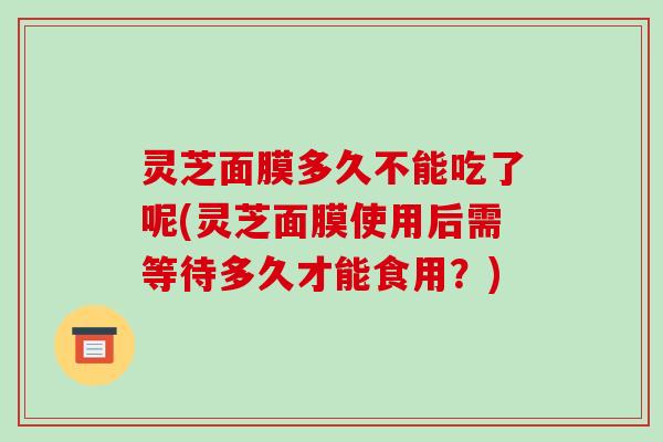灵芝面膜多久不能吃了呢(灵芝面膜使用后需等待多久才能食用？)