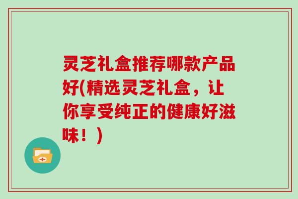 灵芝礼盒推荐哪款产品好(精选灵芝礼盒,让你享受纯正的健康好滋味!)