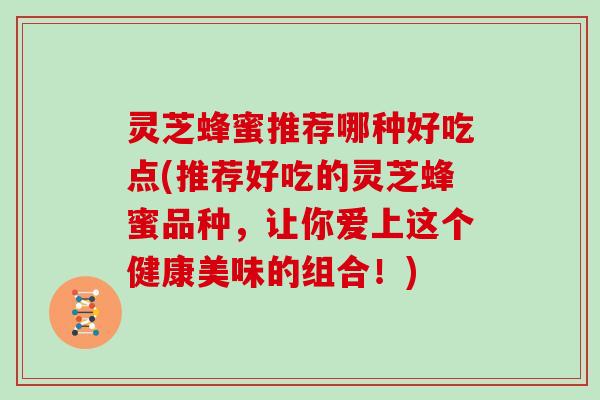 灵芝蜂蜜推荐哪种好吃点(推荐好吃的灵芝蜂蜜品种，让你爱上这个健康美味的组合！)