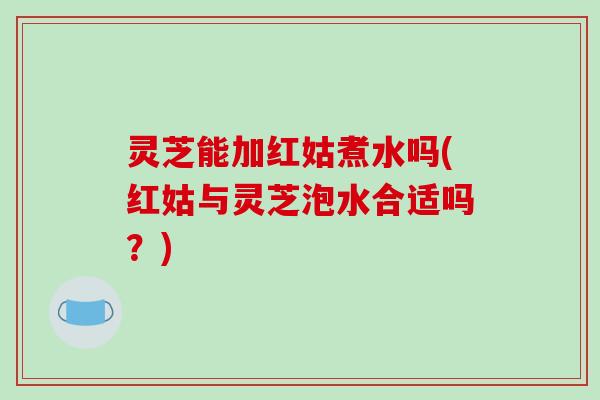 灵芝能加红姑煮水吗(红姑与灵芝泡水合适吗?)