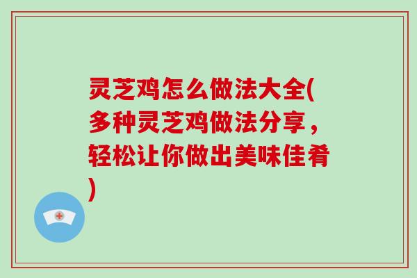 灵芝鸡怎么做法大全(多种灵芝鸡做法分享,轻松让你做出美味佳肴)