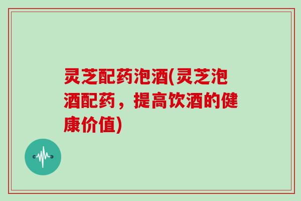 灵芝配药泡酒(灵芝泡酒配药,提高饮酒的健康价值)
