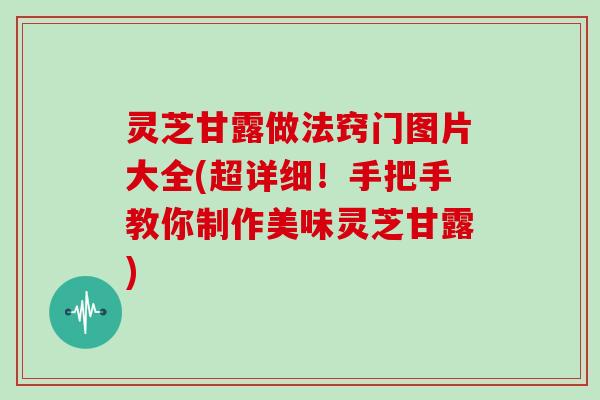 灵芝甘露做法窍门图片大全(超详细！手把手教你制作美味灵芝甘露)