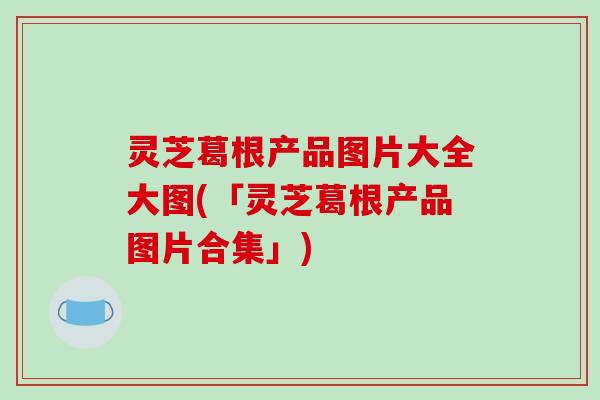 灵芝葛根产品图片大全大图(「灵芝葛根产品图片合集」)
