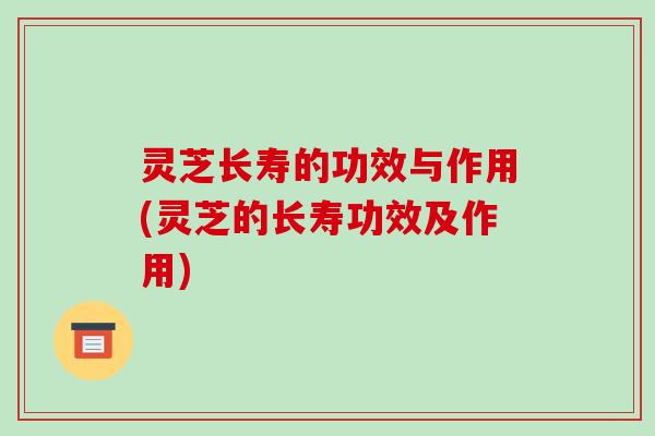 灵芝长寿的功效与作用(灵芝的长寿功效及作用)