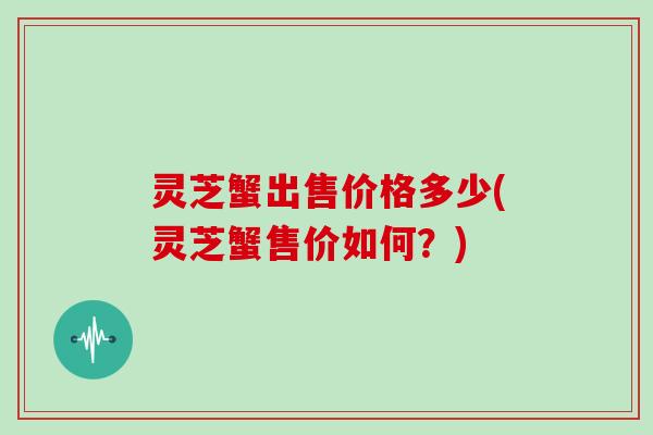 灵芝蟹出售价格多少(灵芝蟹售价如何？)