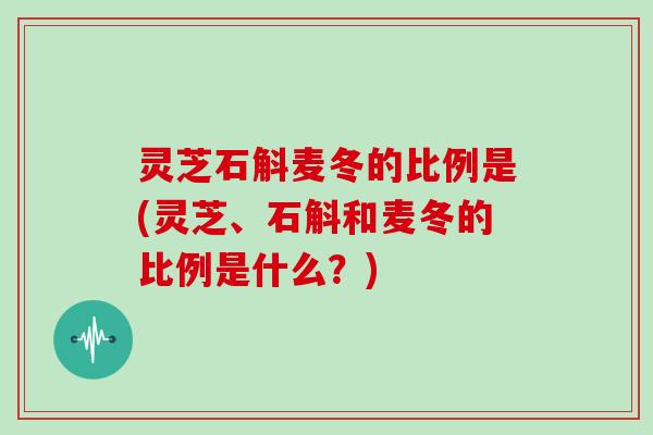 灵芝石斛麦冬的比例是(灵芝、石斛和麦冬的比例是什么?)