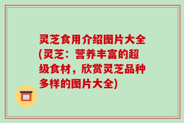 灵芝食用介绍图片大全(灵芝:营养丰富的超级食材,欣赏灵芝品种多样的图片大全)