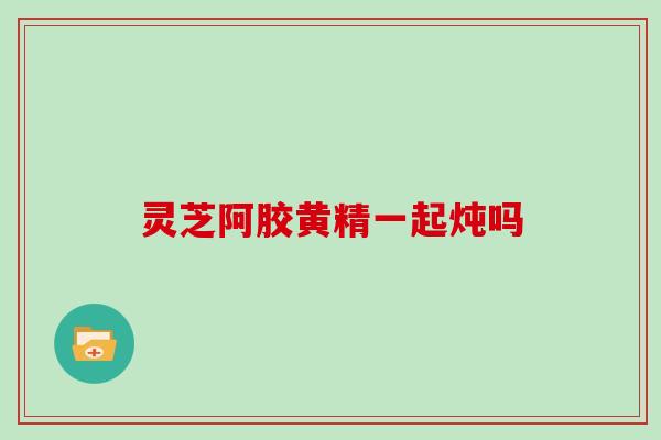 灵芝阿胶黄精一起炖吗