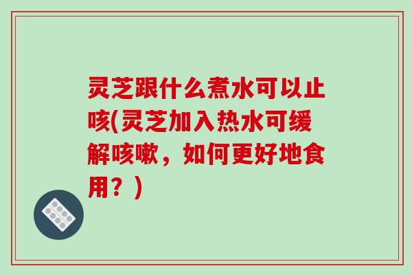 灵芝跟什么煮水可以止咳(灵芝加入热水可缓解咳嗽，如何更好地食用？)