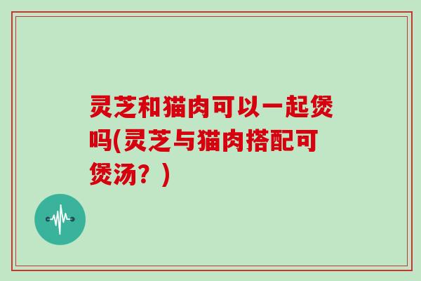 灵芝和猫肉可以一起煲吗(灵芝与猫肉搭配可煲汤？)