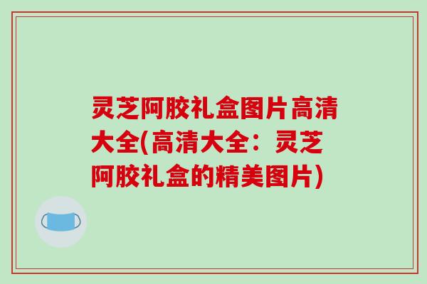灵芝阿胶礼盒图片高清大全(高清大全:灵芝阿胶礼盒的精美图片)