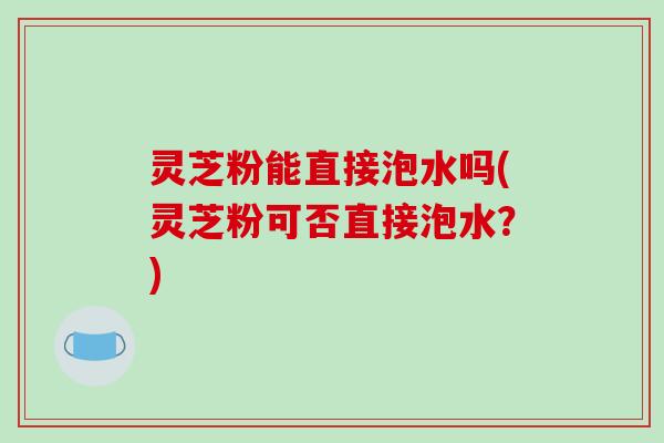 灵芝粉能直接泡水吗(灵芝粉可否直接泡水?)
