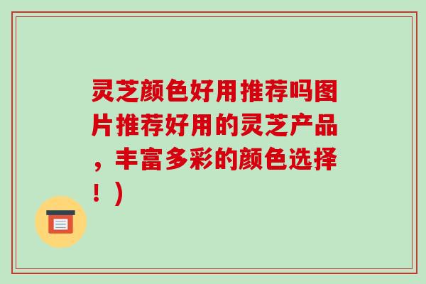 灵芝颜色好用推荐吗图片推荐好用的灵芝产品，丰富多彩的颜色选择！)