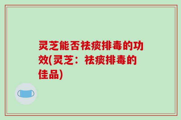 灵芝能否祛痰排毒的功效(灵芝：祛痰排毒的佳品)
