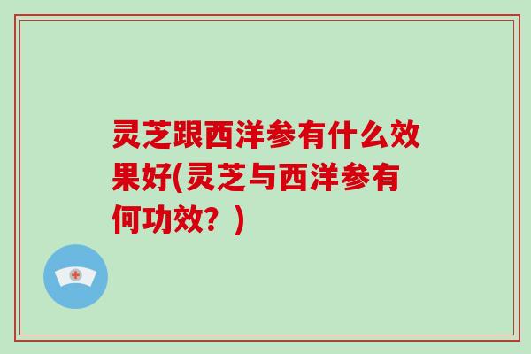灵芝跟西洋参有什么效果好(灵芝与西洋参有何功效？)