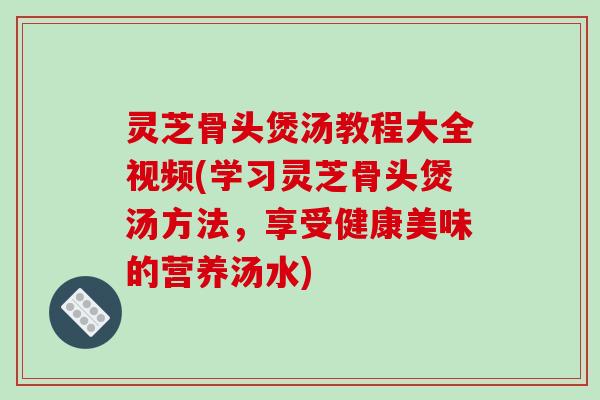 灵芝骨头煲汤教程大全视频(学习灵芝骨头煲汤方法,享受健康美味的营养汤水)