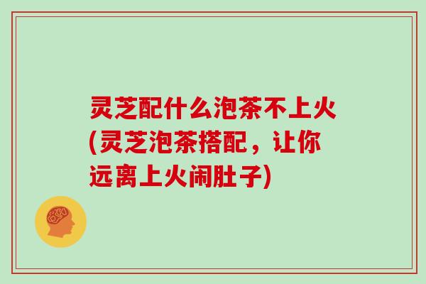 灵芝配什么泡茶不上火(灵芝泡茶搭配，让你远离上火闹肚子)