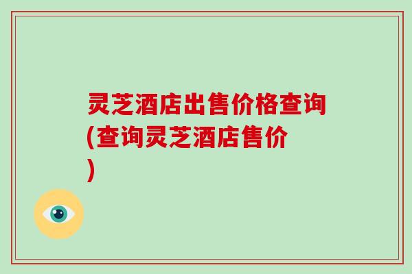 灵芝酒店出售价格查询(查询灵芝酒店售价 )
