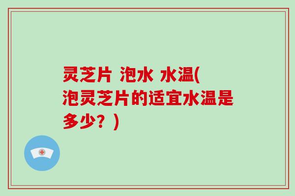 灵芝片 泡水 水温(泡灵芝片的适宜水温是多少?)