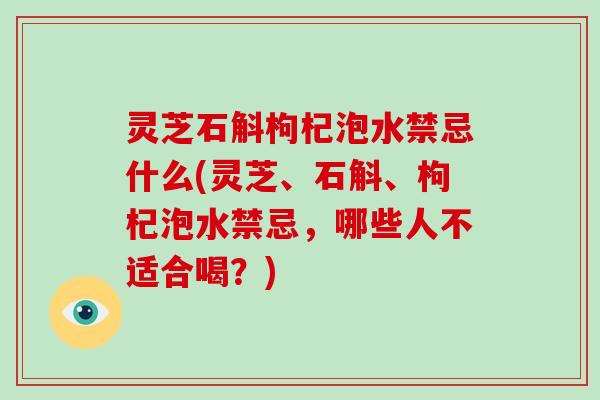 灵芝石斛枸杞泡水禁忌什么(灵芝、石斛、枸杞泡水禁忌,哪些人不适合喝?)