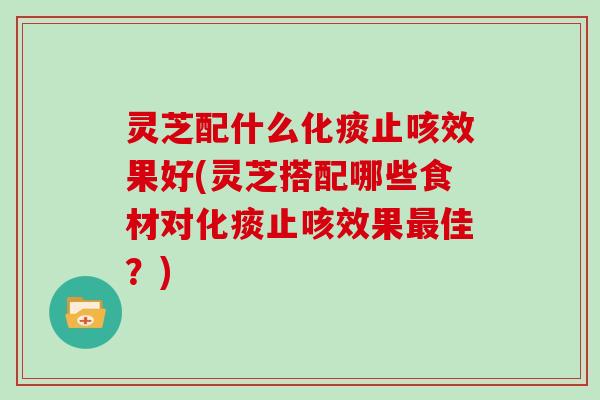 灵芝配什么化痰止咳效果好(灵芝搭配哪些食材对化痰止咳效果最佳?)