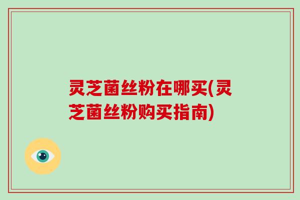 灵芝菌丝粉在哪买(灵芝菌丝粉购买指南)