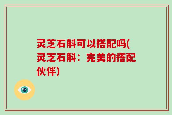 灵芝石斛可以搭配吗(灵芝石斛:完美的搭配伙伴)