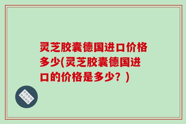 灵芝胶囊德国进口价格多少(灵芝胶囊德国进口的价格是多少？)