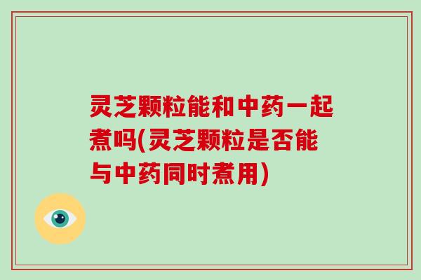 灵芝颗粒能和中药一起煮吗(灵芝颗粒是否能与中药同时煮用)