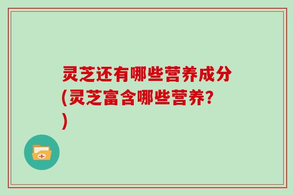 灵芝还有哪些营养成分(灵芝富含哪些营养?)