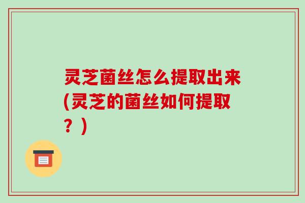 灵芝菌丝怎么提取出来(灵芝的菌丝如何提取？)
