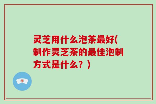 灵芝用什么泡茶最好(制作灵芝茶的最佳泡制方式是什么?)