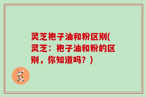 灵芝袍子油和粉区别(灵芝:袍子油和粉的区别,你知道吗?)
