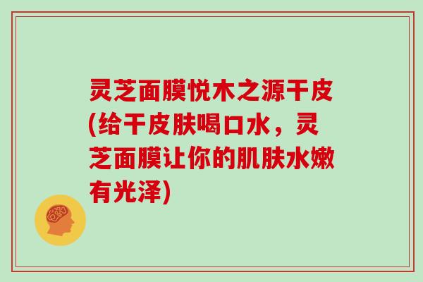 灵芝面膜悦木之源干皮(给干皮肤喝口水,灵芝面膜让你的肌肤水嫩有光泽)
