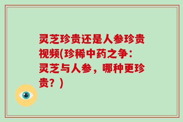 灵芝珍贵还是人参珍贵视频(珍稀中药之争:灵芝与人参,哪种更珍贵?)