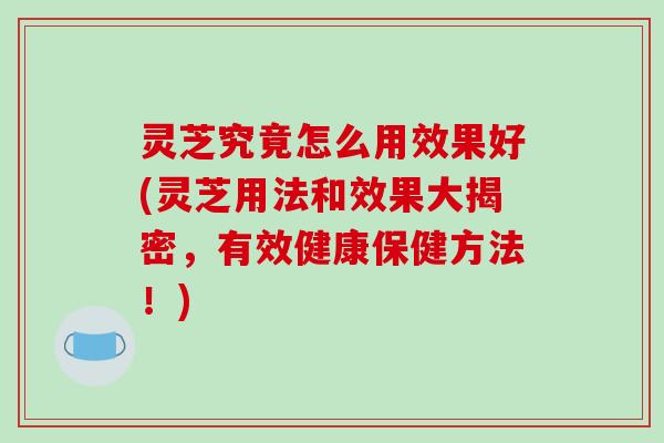 灵芝究竟怎么用效果好(灵芝用法和效果大揭密,有效健康保健方法!)