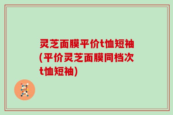 灵芝面膜平价t恤短袖(平价灵芝面膜同档次t恤短袖)