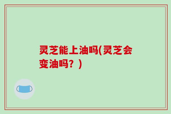 灵芝能上油吗(灵芝会变油吗？)